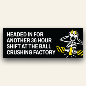 36 hour shift at the ball crushing factory - Bumper Sticker